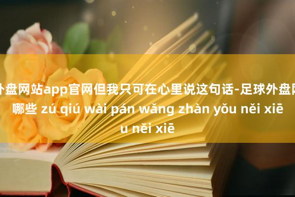 足球外盘网站app官网但我只可在心里说这句话-足球外盘网站有哪些 zú qiú wài pán wǎng zhàn yǒu něi xiē