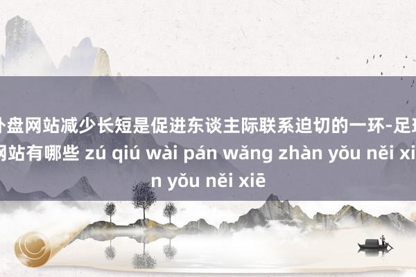 足球外盘网站减少长短是促进东谈主际联系迫切的一环-足球外盘网站有哪些 zú qiú wài pán wǎng zhàn yǒu něi xiē