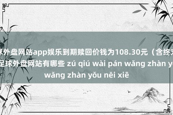 足球外盘网站app娱乐到期赎回价钱为108.30元（含终末一期利息）-足球外盘网站有哪些 zú qiú wài pán wǎng zhàn yǒu něi xiē