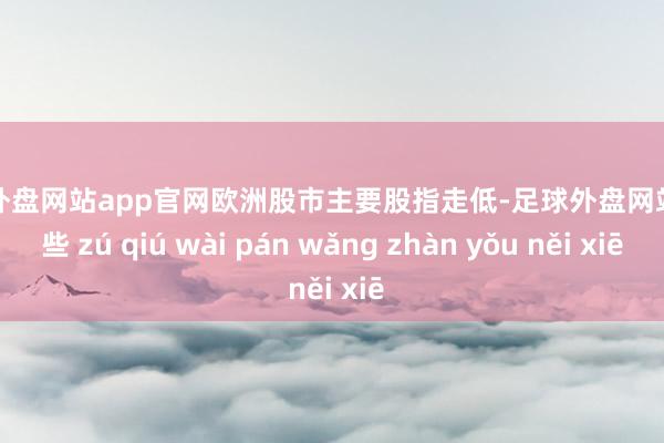 足球外盘网站app官网欧洲股市主要股指走低-足球外盘网站有哪些 zú qiú wài pán wǎng zhàn yǒu něi xiē