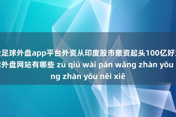 现金足球外盘app平台外资从印度股市撤资起头100亿好意思元-足球外盘网站有哪些 zú qiú wài pán wǎng zhàn yǒu něi xiē