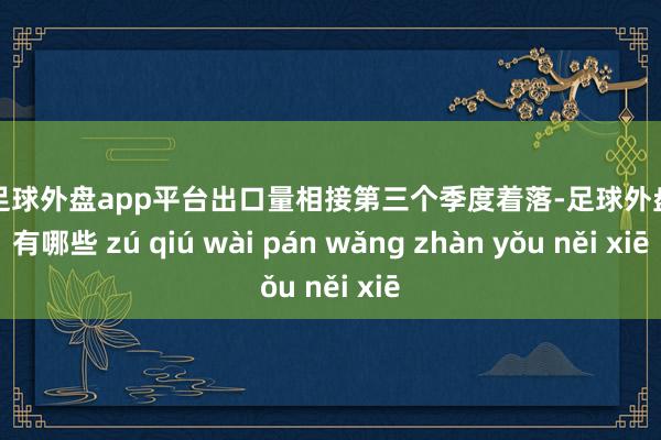 现金足球外盘app平台出口量相接第三个季度着落-足球外盘网站有哪些 zú qiú wài pán wǎng zhàn yǒu něi xiē