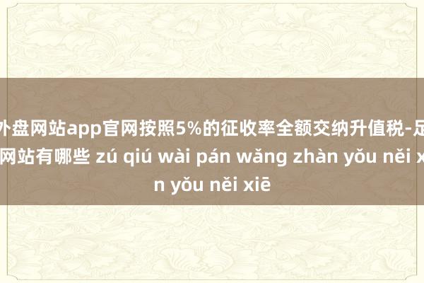 足球外盘网站app官网按照5%的征收率全额交纳升值税-足球外盘网站有哪些 zú qiú wài pán wǎng zhàn yǒu něi xiē