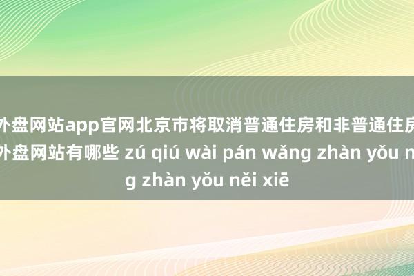 足球外盘网站app官网北京市将取消普通住房和非普通住房次第-足球外盘网站有哪些 zú qiú wài pán wǎng zhàn yǒu něi xiē