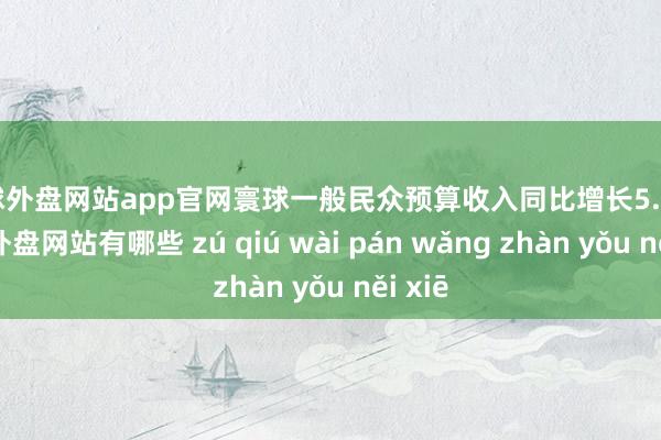 足球外盘网站app官网寰球一般民众预算收入同比增长5.5%-足球外盘网站有哪些 zú qiú wài pán wǎng zhàn yǒu něi xiē