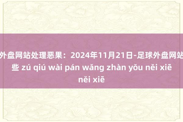 足球外盘网站处理恶果：2024年11月21日-足球外盘网站有哪些 zú qiú wài pán wǎng zhàn yǒu něi xiē