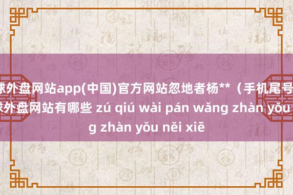 足球外盘网站app(中国)官方网站忽地者杨**（手机尾号 6263-足球外盘网站有哪些 zú qiú wài pán wǎng zhàn yǒu něi xiē