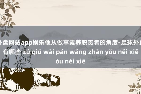 足球外盘网站app娱乐他从做事素养职责者的角度-足球外盘网站有哪些 zú qiú wài pán wǎng zhàn yǒu něi xiē