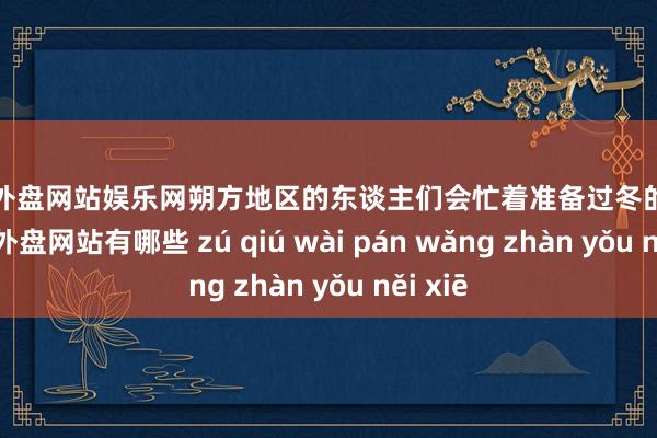 足球外盘网站娱乐网朔方地区的东谈主们会忙着准备过冬的物质-足球外盘网站有哪些 zú qiú wài pán wǎng zhàn yǒu něi xiē