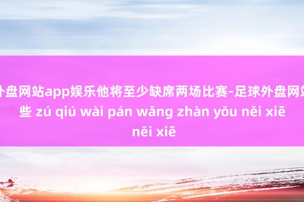 足球外盘网站app娱乐他将至少缺席两场比赛-足球外盘网站有哪些 zú qiú wài pán wǎng zhàn yǒu něi xiē