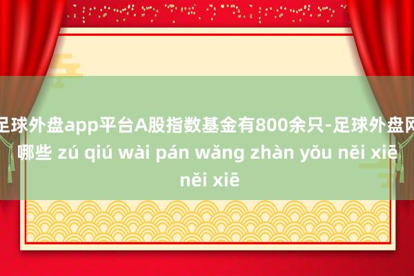 现金足球外盘app平台A股指数基金有800余只-足球外盘网站有哪些 zú qiú wài pán wǎng zhàn yǒu něi xiē