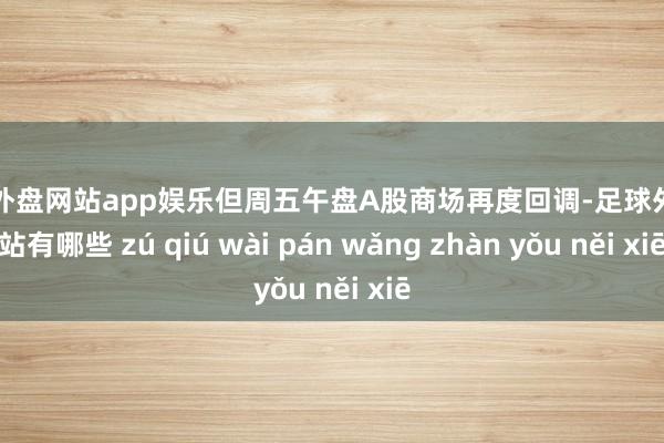 足球外盘网站app娱乐但周五午盘A股商场再度回调-足球外盘网站有哪些 zú qiú wài pán wǎng zhàn yǒu něi xiē