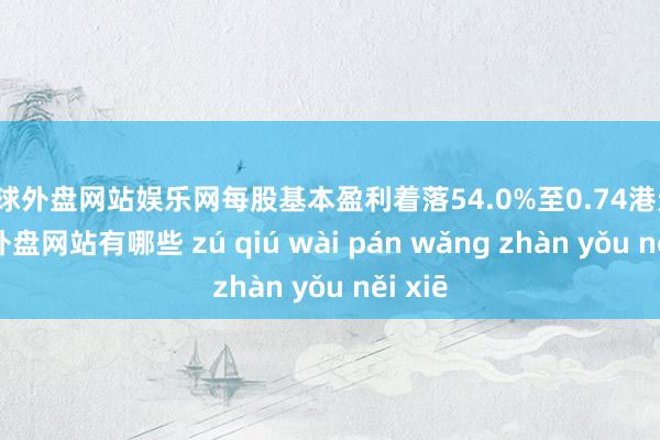 足球外盘网站娱乐网每股基本盈利着落54.0%至0.74港元-足球外盘网站有哪些 zú qiú wài pán wǎng zhàn yǒu něi xiē