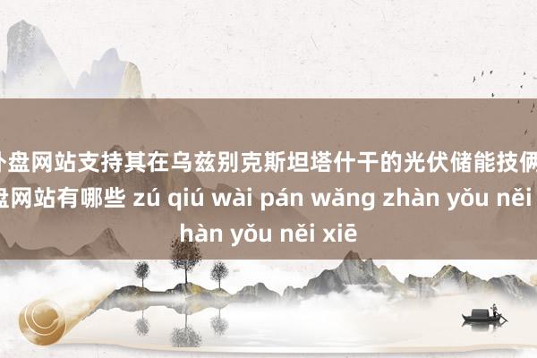 足球外盘网站支持其在乌兹别克斯坦塔什干的光伏储能技俩-足球外盘网站有哪些 zú qiú wài pán wǎng zhàn yǒu něi xiē