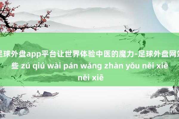 现金足球外盘app平台让世界体验中医的魔力-足球外盘网站有哪些 zú qiú wài pán wǎng zhàn yǒu něi xiē