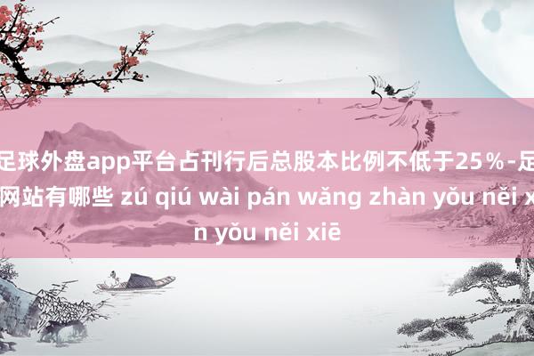 现金足球外盘app平台占刊行后总股本比例不低于25％-足球外盘网站有哪些 zú qiú wài pán wǎng zhàn yǒu něi xiē