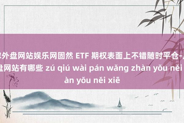 足球外盘网站娱乐网固然 ETF 期权表面上不错随时平仓-足球外盘网站有哪些 zú qiú wài pán wǎng zhàn yǒu něi xiē