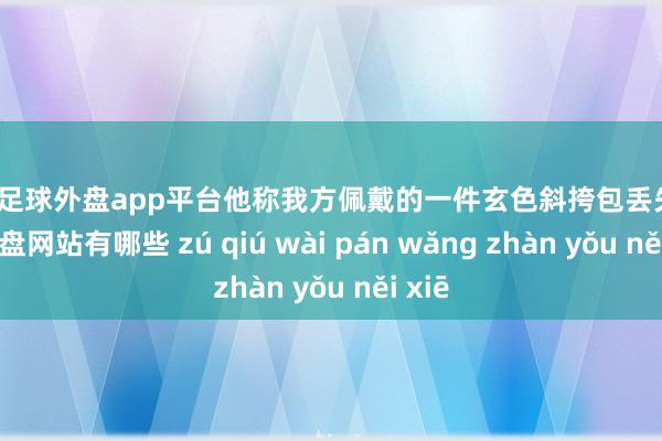 现金足球外盘app平台他称我方佩戴的一件玄色斜挎包丢失-足球外盘网站有哪些 zú qiú wài pán wǎng zhàn yǒu něi xiē