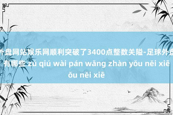 足球外盘网站娱乐网顺利突破了3400点整数关隘-足球外盘网站有哪些 zú qiú wài pán wǎng zhàn yǒu něi xiē