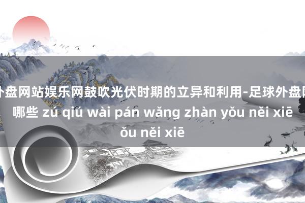 足球外盘网站娱乐网鼓吹光伏时期的立异和利用-足球外盘网站有哪些 zú qiú wài pán wǎng zhàn yǒu něi xiē