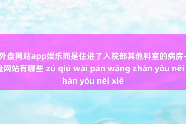 足球外盘网站app娱乐而是住进了入院部其他科室的病房-足球外盘网站有哪些 zú qiú wài pán wǎng zhàn yǒu něi xiē