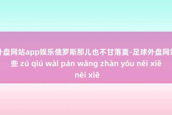 足球外盘网站app娱乐俄罗斯那儿也不甘落寞-足球外盘网站有哪些 zú qiú wài pán wǎng zhàn yǒu něi xiē