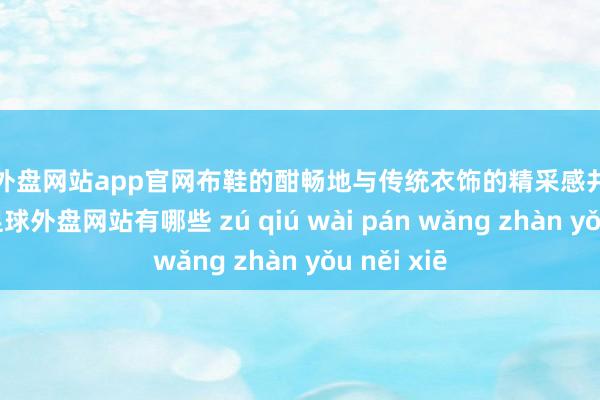 足球外盘网站app官网布鞋的酣畅地与传统衣饰的精采感井水不犯河水-足球外盘网站有哪些 zú qiú wài pán wǎng zhàn yǒu něi xiē