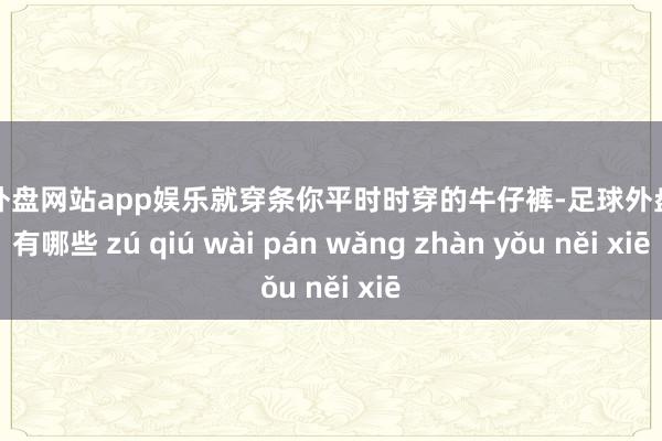 足球外盘网站app娱乐就穿条你平时时穿的牛仔裤-足球外盘网站有哪些 zú qiú wài pán wǎng zhàn yǒu něi xiē