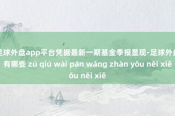 现金足球外盘app平台凭据最新一期基金季报显现-足球外盘网站有哪些 zú qiú wài pán wǎng zhàn yǒu něi xiē