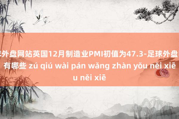 足球外盘网站英国12月制造业PMI初值为47.3-足球外盘网站有哪些 zú qiú wài pán wǎng zhàn yǒu něi xiē