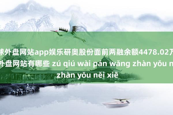 足球外盘网站app娱乐研奥股份面前两融余额4478.02万元-足球外盘网站有哪些 zú qiú wài pán wǎng zhàn yǒu něi xiē