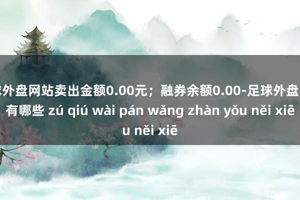 足球外盘网站卖出金额0.00元；融券余额0.00-足球外盘网站有哪些 zú qiú wài pán wǎng zhàn yǒu něi xiē