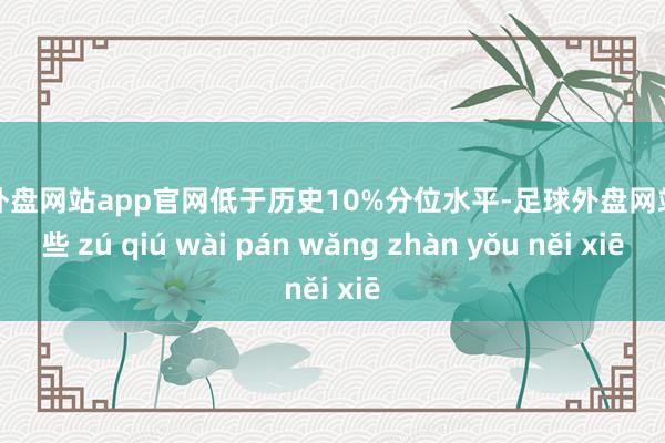 足球外盘网站app官网低于历史10%分位水平-足球外盘网站有哪些 zú qiú wài pán wǎng zhàn yǒu něi xiē