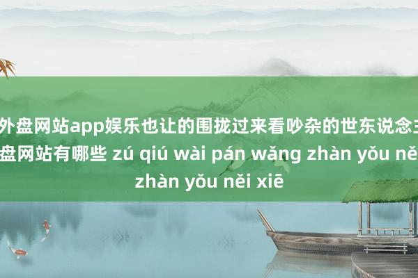 足球外盘网站app娱乐也让的围拢过来看吵杂的世东说念主-足球外盘网站有哪些 zú qiú wài pán wǎng zhàn yǒu něi xiē