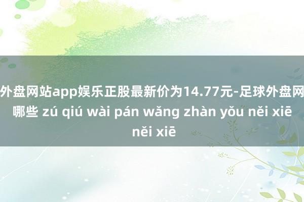 足球外盘网站app娱乐正股最新价为14.77元-足球外盘网站有哪些 zú qiú wài pán wǎng zhàn yǒu něi xiē