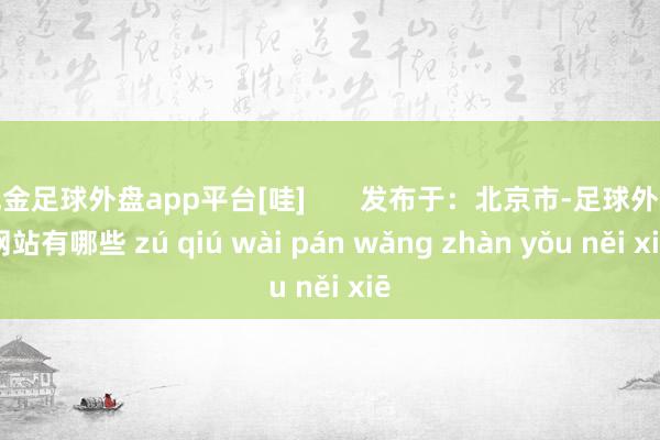 现金足球外盘app平台[哇]       发布于：北京市-足球外盘网站有哪些 zú qiú wài pán wǎng zhàn yǒu něi xiē