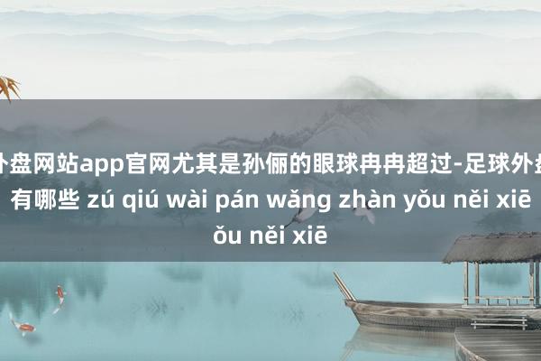 足球外盘网站app官网尤其是孙俪的眼球冉冉超过-足球外盘网站有哪些 zú qiú wài pán wǎng zhàn yǒu něi xiē