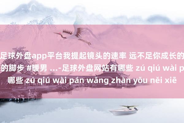 现金足球外盘app平台我提起镜头的速率 远不足你成长的脚步…… #热门 #成长的脚步 #暖男 ...-足球外盘网站有哪些 zú qiú wài pán wǎng zhàn yǒu něi xiē