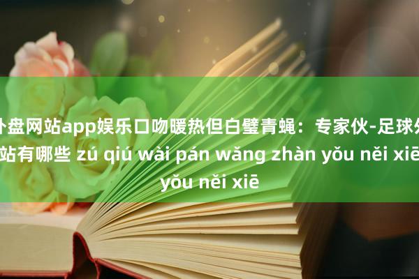 足球外盘网站app娱乐口吻暖热但白璧青蝇：专家伙-足球外盘网站有哪些 zú qiú wài pán wǎng zhàn yǒu něi xiē