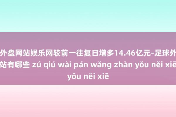 足球外盘网站娱乐网较前一往复日增多14.46亿元-足球外盘网站有哪些 zú qiú wài pán wǎng zhàn yǒu něi xiē