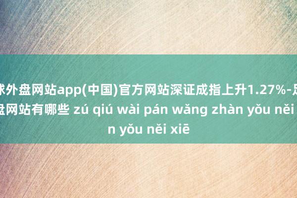 足球外盘网站app(中国)官方网站深证成指上升1.27%-足球外盘网站有哪些 zú qiú wài pán wǎng zhàn yǒu něi xiē