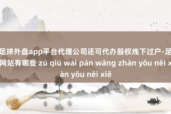 现金足球外盘app平台代理公司还可代办股权线下过户-足球外盘网站有哪些 zú qiú wài pán wǎng zhàn yǒu něi xiē