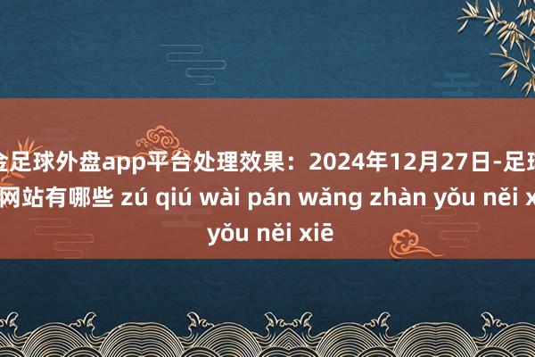 现金足球外盘app平台处理效果：2024年12月27日-足球外盘网站有哪些 zú qiú wài pán wǎng zhàn yǒu něi xiē