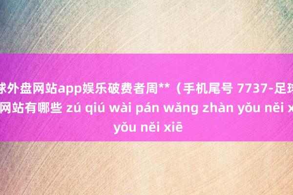 足球外盘网站app娱乐破费者周**（手机尾号 7737-足球外盘网站有哪些 zú qiú wài pán wǎng zhàn yǒu něi xiē