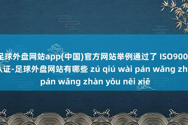 足球外盘网站app(中国)官方网站举例通过了 ISO9001 质料不断体系认证-足球外盘网站有哪些 zú qiú wài pán wǎng zhàn yǒu něi xiē