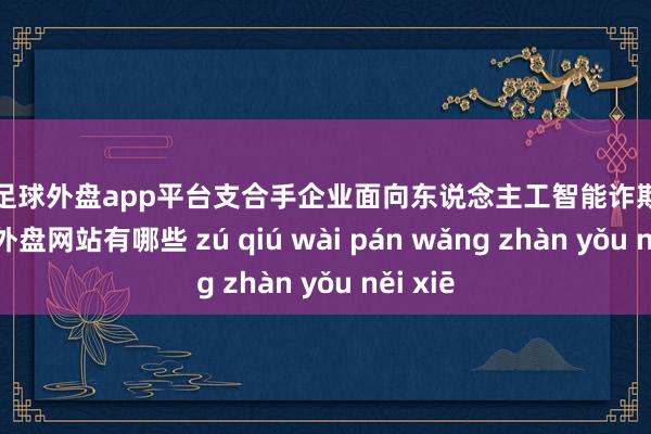 现金足球外盘app平台支合手企业面向东说念主工智能诈欺立异-足球外盘网站有哪些 zú qiú wài pán wǎng zhàn yǒu něi xiē