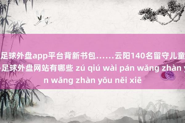 现金足球外盘app平台背新书包……云阳140名留守儿童脸上笑开了花！-足球外盘网站有哪些 zú qiú wài pán wǎng zhàn yǒu něi xiē