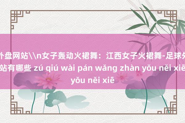 足球外盘网站\n女子轰动火裙舞：江西女子火裙舞-足球外盘网站有哪些 zú qiú wài pán wǎng zhàn yǒu něi xiē