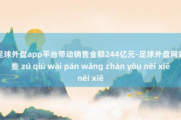 现金足球外盘app平台带动销售金额244亿元-足球外盘网站有哪些 zú qiú wài pán wǎng zhàn yǒu něi xiē