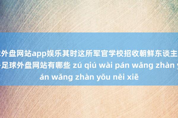 足球外盘网站app娱乐其时这所军官学校招收朝鲜东谈主的条目相称尖酸-足球外盘网站有哪些 zú qiú wài pán wǎng zhàn yǒu něi xiē